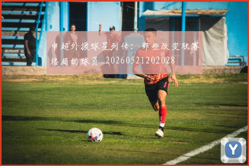 中超外援球星列传:那些改变联赛格局的球员_20260521202028