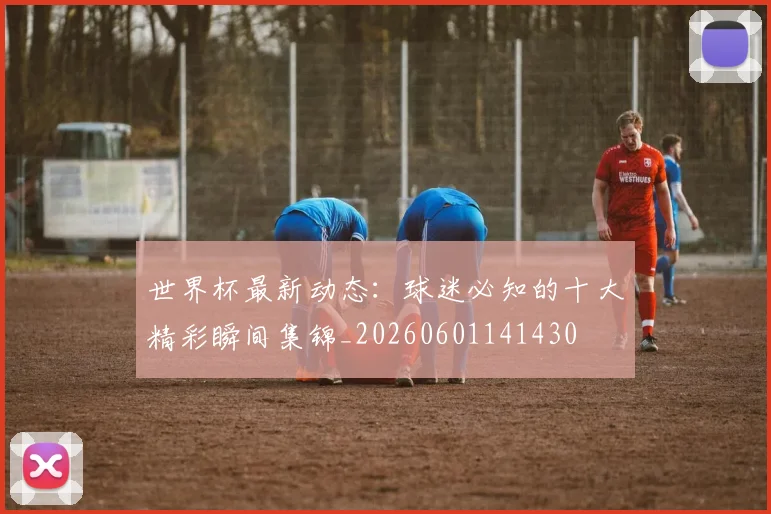 世界杯最新动态：球迷必知的十大精彩瞬间集锦_20260601141430