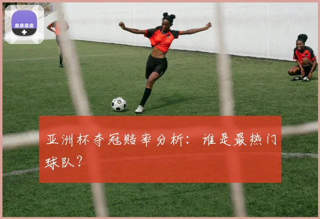 亚洲杯夺冠赔率分析:谁是最热门球队?