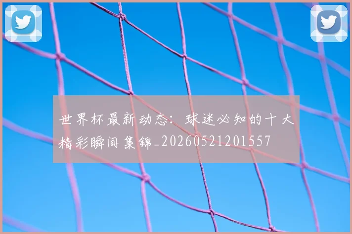 世界杯最新动态:球迷必知的十大精彩瞬间集锦_20260521201557
