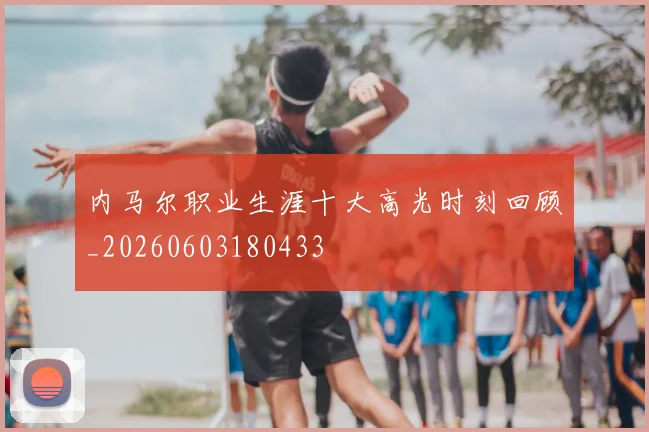 内马尔职业生涯十大高光时刻回顾_20260603180433